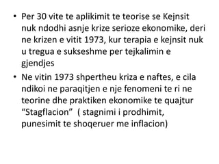 • Per 30 vite te aplikimit te teorise se Kejnsit
nuk ndodhi asnje krize serioze ekonomike, deri
ne krizen e vitit 1973, kur terapia e kejnsit nuk
u tregua e sukseshme per tejkalimin e
gjendjes
• Ne vitin 1973 shpertheu kriza e naftes, e cila
ndikoi ne paraqitjen e nje fenomeni te ri ne
teorine dhe praktiken ekonomike te quajtur
“Stagflacion” ( stagnimi i prodhimit,
punesimit te shoqeruer me inflacion)
 