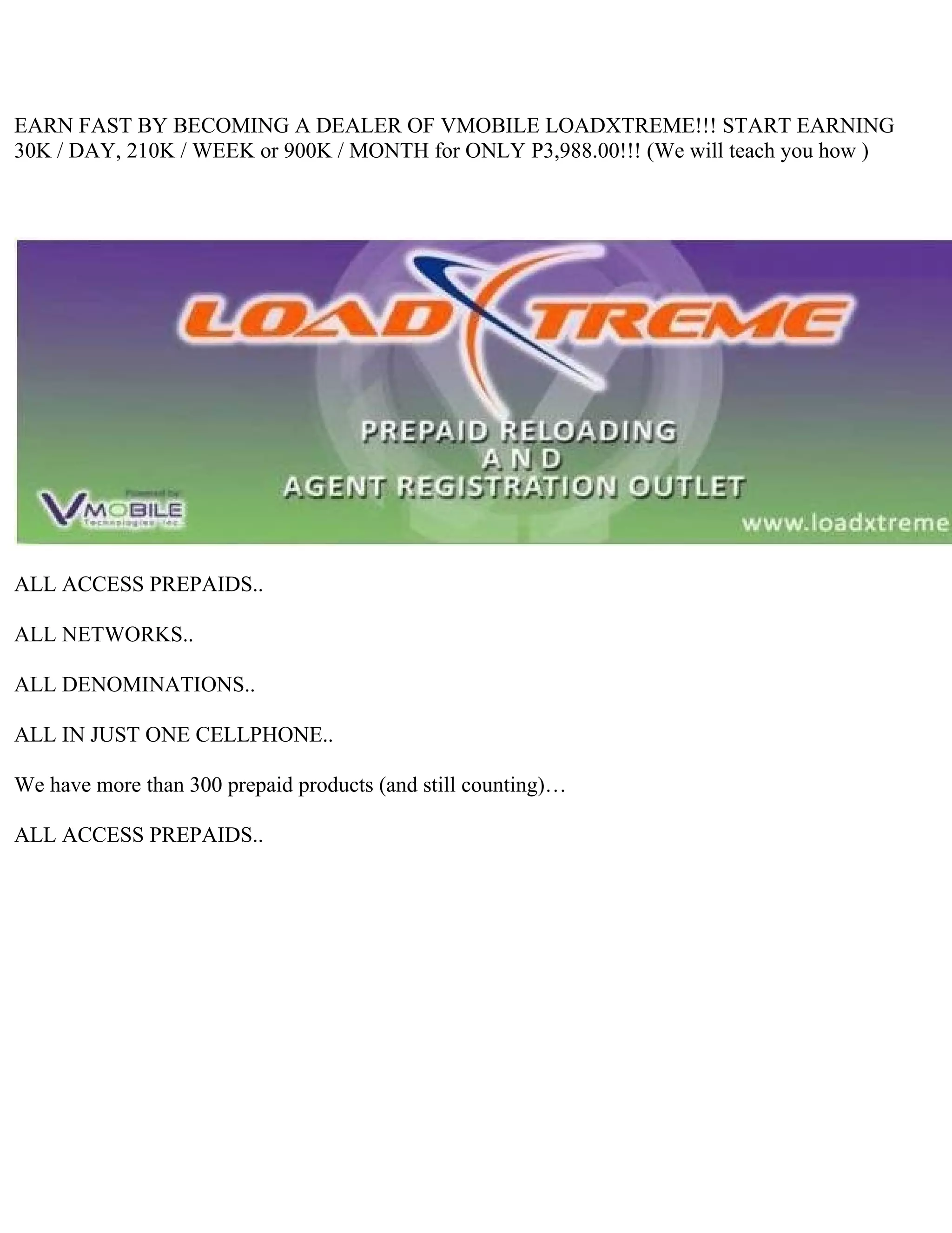EARN FAST BY BECOMING A DEALER OF VMOBILE LOADXTREME!!! START EARNING
30K / DAY, 210K / WEEK or 900K / MONTH for ONLY P3,988.00!!! (We will teach you how )




ALL ACCESS PREPAIDS..

ALL NETWORKS..

ALL DENOMINATIONS..

ALL IN JUST ONE CELLPHONE..

We have more than 300 prepaid products (and still counting)…

ALL ACCESS PREPAIDS..
 