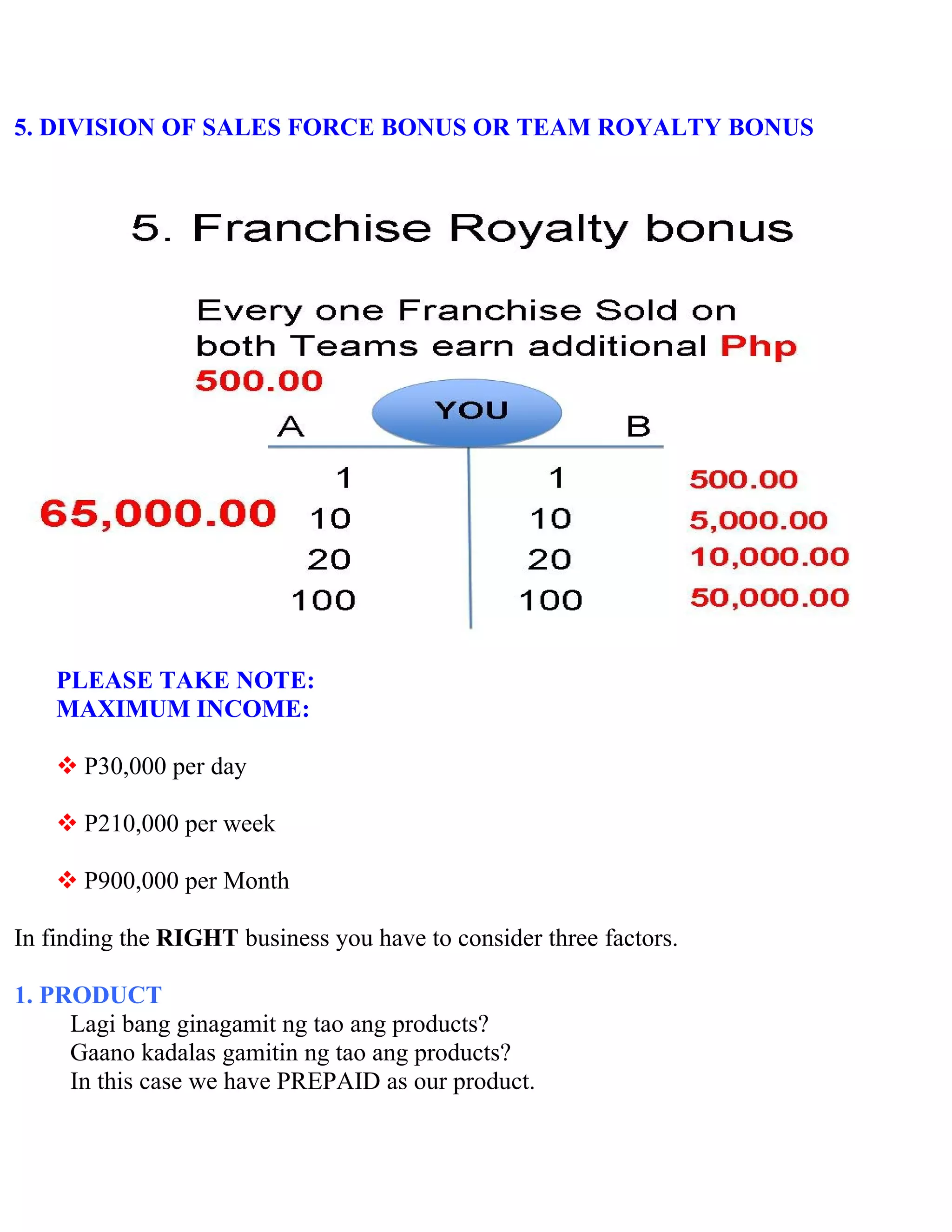 5. DIVISION OF SALES FORCE BONUS OR TEAM ROYALTY BONUS




    PLEASE TAKE NOTE:
    MAXIMUM INCOME:

     P30,000 per day

     P210,000 per week

     P900,000 per Month

In finding the RIGHT business you have to consider three factors.

1. PRODUCT
     Lagi bang ginagamit ng tao ang products?
     Gaano kadalas gamitin ng tao ang products?
     In this case we have PREPAID as our product.
 