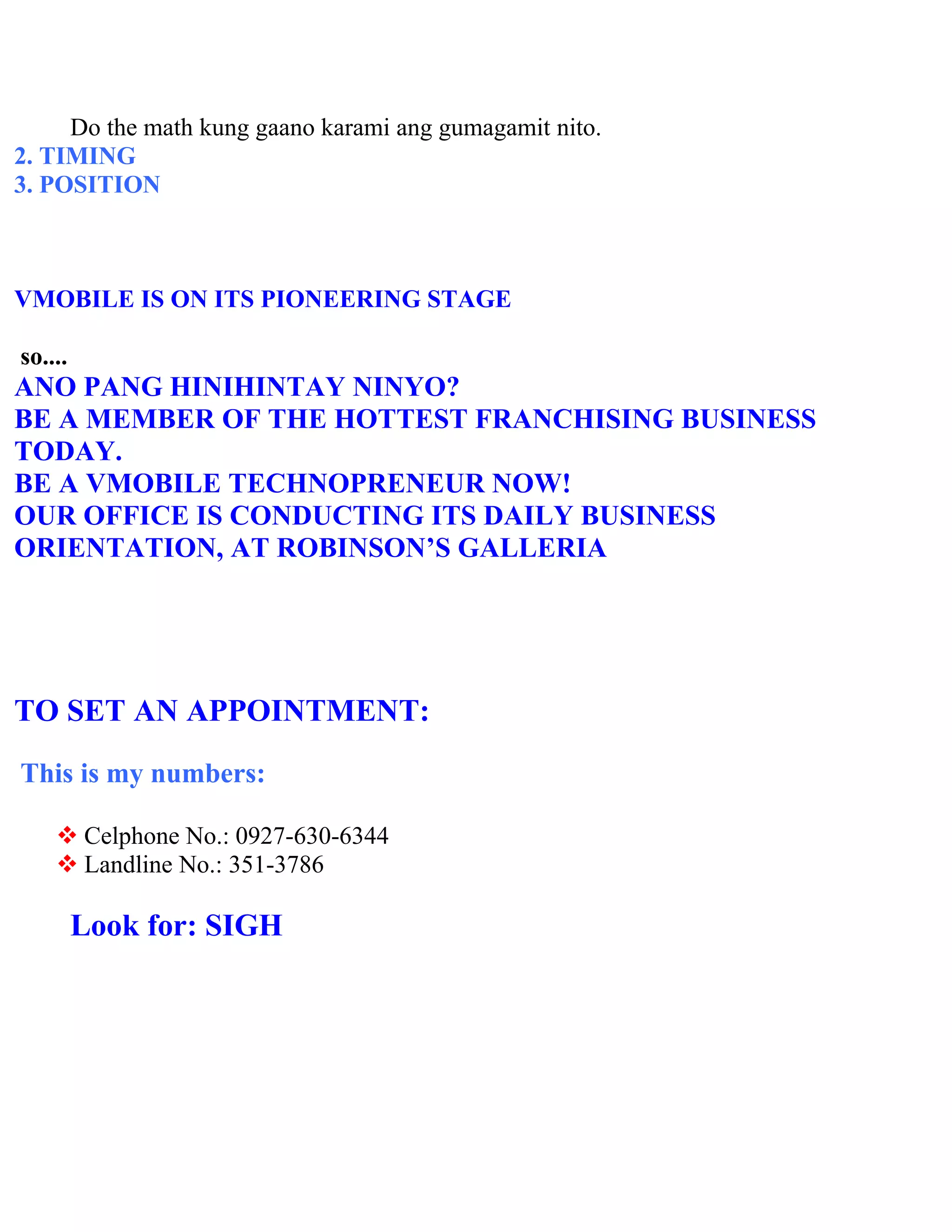 Do the math kung gaano karami ang gumagamit nito.
2. TIMING
3. POSITION



VMOBILE IS ON ITS PIONEERING STAGE

so....
ANO PANG HINIHINTAY NINYO?
BE A MEMBER OF THE HOTTEST FRANCHISING BUSINESS
TODAY.
BE A VMOBILE TECHNOPRENEUR NOW!
OUR OFFICE IS CONDUCTING ITS DAILY BUSINESS
ORIENTATION, AT ROBINSON’S GALLERIA




TO SET AN APPOINTMENT:
This is my numbers:

     Celphone No.: 0927-630-6344
     Landline No.: 351-3786

         Look for: SIGH
 