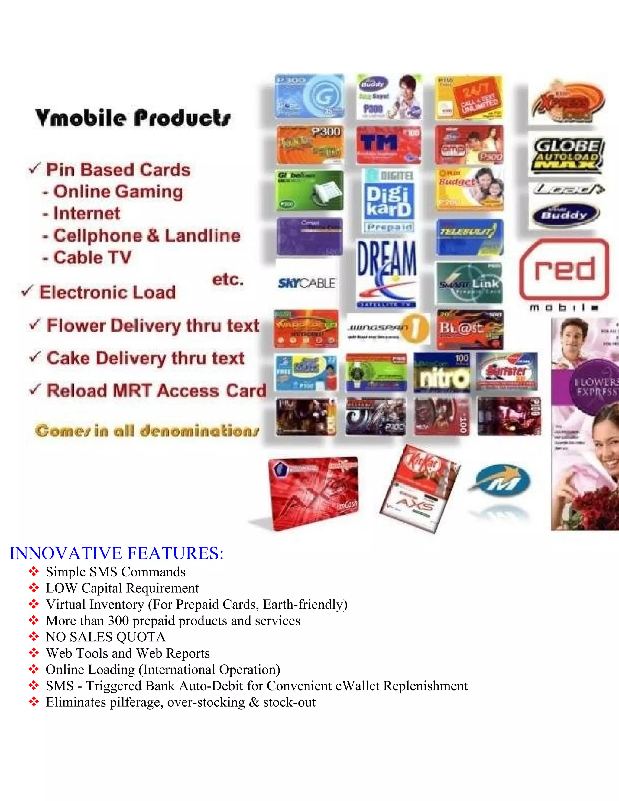 INNOVATIVE FEATURES:
    Simple SMS Commands
    LOW Capital Requirement
    Virtual Inventory (For Prepaid Cards, Earth-friendly)
    More than 300 prepaid products and services
    NO SALES QUOTA
    Web Tools and Web Reports
    Online Loading (International Operation)
    SMS - Triggered Bank Auto-Debit for Convenient eWallet Replenishment
    Eliminates pilferage, over-stocking & stock-out
 