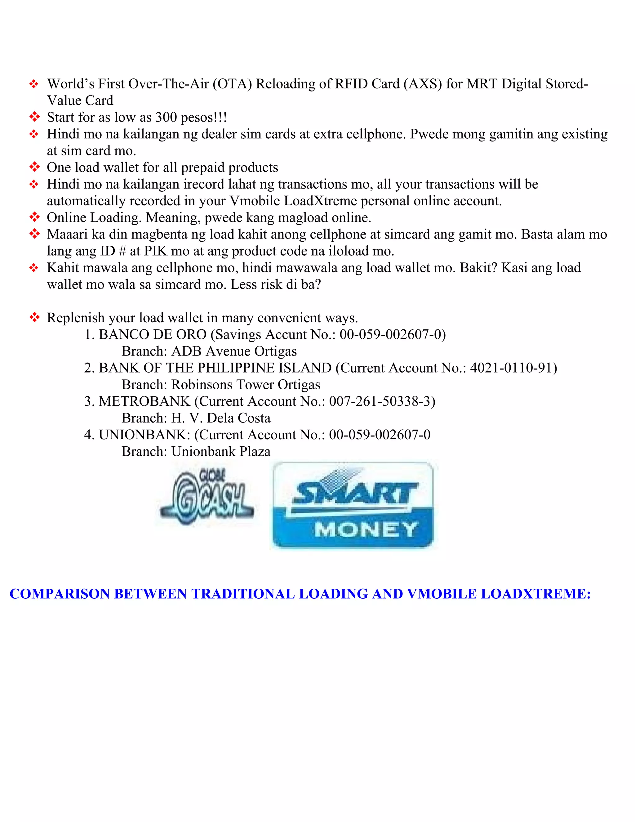  World’s First Over-The-Air (OTA) Reloading of RFID Card (AXS) for MRT Digital Stored-
     Value Card
    Start for as low as 300 pesos!!!
    Hindi mo na kailangan ng dealer sim cards at extra cellphone. Pwede mong gamitin ang existing
     at sim card mo.
    One load wallet for all prepaid products
    Hindi mo na kailangan irecord lahat ng transactions mo, all your transactions will be
     automatically recorded in your Vmobile LoadXtreme personal online account.
    Online Loading. Meaning, pwede kang magload online.
    Maaari ka din magbenta ng load kahit anong cellphone at simcard ang gamit mo. Basta alam mo
     lang ang ID # at PIK mo at ang product code na iloload mo.
    Kahit mawala ang cellphone mo, hindi mawawala ang load wallet mo. Bakit? Kasi ang load
     wallet mo wala sa simcard mo. Less risk di ba?

  Replenish your load wallet in many convenient ways.
        1. BANCO DE ORO (Savings Accunt No.: 00-059-002607-0)
               Branch: ADB Avenue Ortigas
        2. BANK OF THE PHILIPPINE ISLAND (Current Account No.: 4021-0110-91)
               Branch: Robinsons Tower Ortigas
        3. METROBANK (Current Account No.: 007-261-50338-3)
               Branch: H. V. Dela Costa
        4. UNIONBANK: (Current Account No.: 00-059-002607-0
               Branch: Unionbank Plaza




COMPARISON BETWEEN TRADITIONAL LOADING AND VMOBILE LOADXTREME:
 