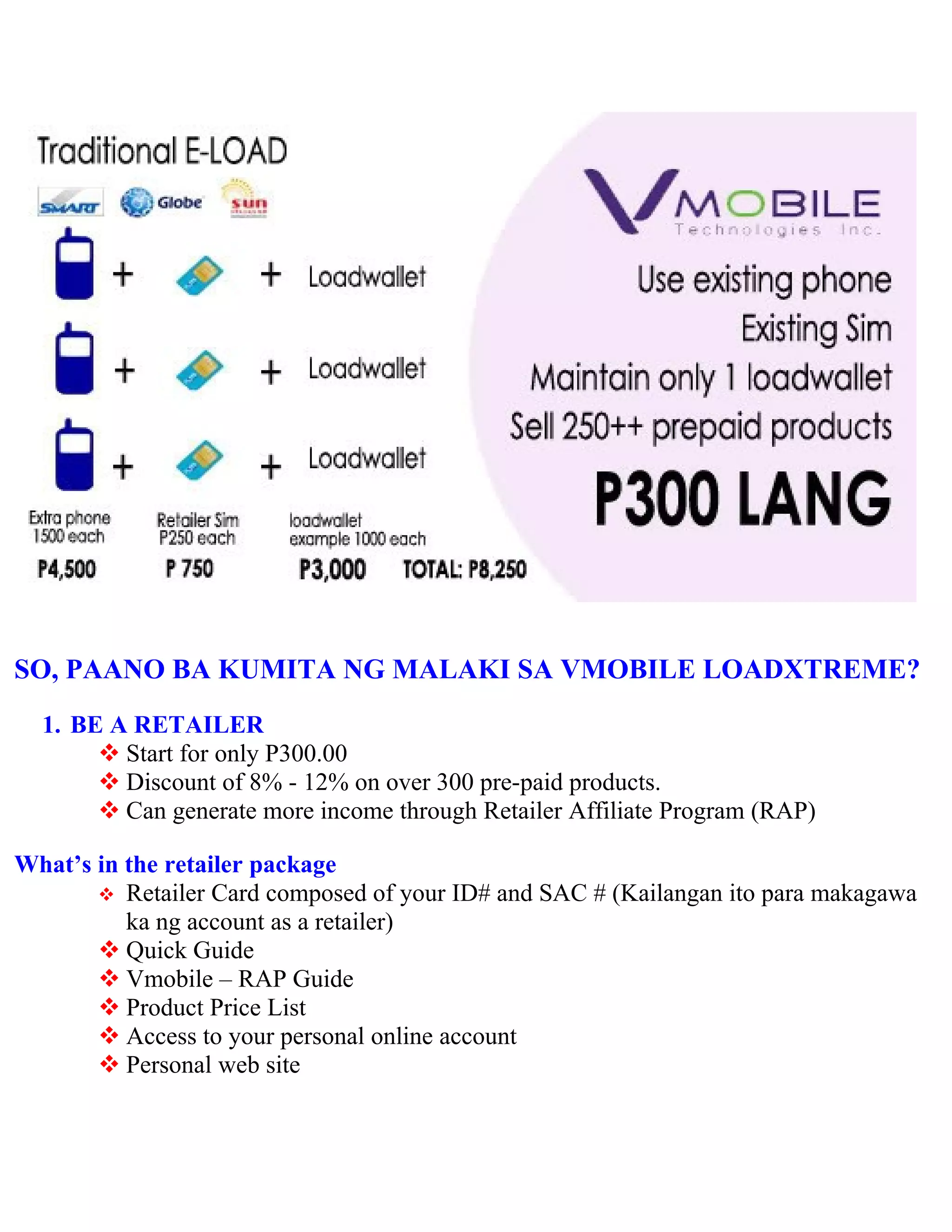 SO, PAANO BA KUMITA NG MALAKI SA VMOBILE LOADXTREME?
  1. BE A RETAILER
        Start for only P300.00
        Discount of 8% - 12% on over 300 pre-paid products.
        Can generate more income through Retailer Affiliate Program (RAP)

What’s in the retailer package
        Retailer Card composed of your ID# and SAC # (Kailangan ito para makagawa
          ka ng account as a retailer)
        Quick Guide
        Vmobile – RAP Guide
        Product Price List
        Access to your personal online account
        Personal web site
 