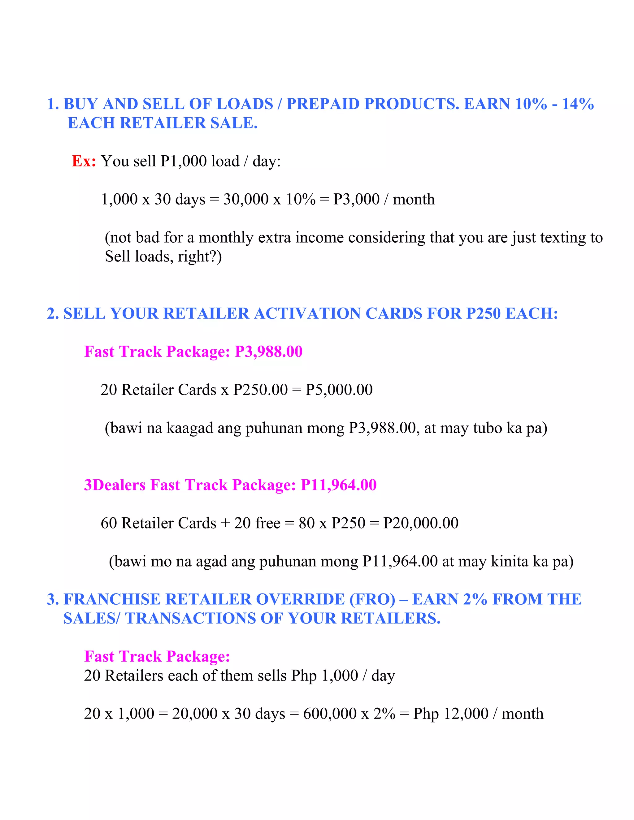 1. BUY AND SELL OF LOADS / PREPAID PRODUCTS. EARN 10% - 14%
   EACH RETAILER SALE.

  Ex: You sell P1,000 load / day:

      1,000 x 30 days = 30,000 x 10% = P3,000 / month

       (not bad for a monthly extra income considering that you are just texting to
       Sell loads, right?)


2. SELL YOUR RETAILER ACTIVATION CARDS FOR P250 EACH:

    Fast Track Package: P3,988.00

      20 Retailer Cards x P250.00 = P5,000.00

       (bawi na kaagad ang puhunan mong P3,988.00, at may tubo ka pa)


    3Dealers Fast Track Package: P11,964.00

      60 Retailer Cards + 20 free = 80 x P250 = P20,000.00

       (bawi mo na agad ang puhunan mong P11,964.00 at may kinita ka pa)

3. FRANCHISE RETAILER OVERRIDE (FRO) – EARN 2% FROM THE
   SALES/ TRANSACTIONS OF YOUR RETAILERS.

    Fast Track Package:
    20 Retailers each of them sells Php 1,000 / day

    20 x 1,000 = 20,000 x 30 days = 600,000 x 2% = Php 12,000 / month
 