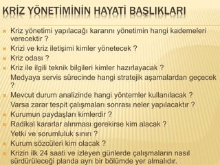 KRİZ YÖNETİMİNİN HAYATİ BAŞLIKLARI
 Kriz yönetimi yapılacağı kararını yönetimin hangi kademeleri
verecektir ?
 Krizi ve kriz iletişimi kimler yönetecek ?
 Kriz odası ?
 Kriz ile ilgili teknik bilgileri kimler hazırlayacak ?
Medyaya servis sürecinde hangi stratejik aşamalardan geçecek
?
 Mevcut durum analizinde hangi yöntemler kullanılacak ?
Varsa zarar tespit çalışmaları sonrası neler yapılacaktır ?
 Kurumun paydaşları kimlerdir ?
 Radikal kararlar alınması gerekirse kim alacak ?
Yetki ve sorumluluk sınırı ?
 Kurum sözcüleri kim olacak ?
 Krizin ilk 24 saati ve izleyen günlerde çalışmaların nasıl
sürdürüleceği planda ayrı bir bölümde yer almalıdır.
 