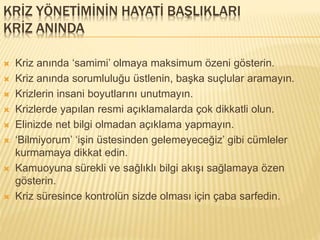 KRİZ YÖNETİMİNİN HAYATİ BAŞLIKLARI
KRİZ ANINDA
 Kriz anında ‘samimi’ olmaya maksimum özeni gösterin.
 Kriz anında sorumluluğu üstlenin, başka suçlular aramayın.
 Krizlerin insani boyutlarını unutmayın.
 Krizlerde yapılan resmi açıklamalarda çok dikkatli olun.
 Elinizde net bilgi olmadan açıklama yapmayın.
 ‘Bilmiyorum’ ‘işin üstesinden gelemeyeceğiz’ gibi cümleler
kurmamaya dikkat edin.
 Kamuoyuna sürekli ve sağlıklı bilgi akışı sağlamaya özen
gösterin.
 Kriz süresince kontrolün sizde olması için çaba sarfedin.
 