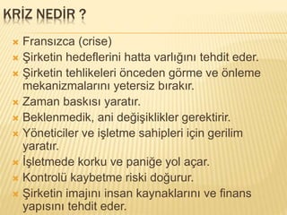 KRİZ NEDİR ?
 Fransızca (crise)
 Şirketin hedeflerini hatta varlığını tehdit eder.
 Şirketin tehlikeleri önceden görme ve önleme
mekanizmalarını yetersiz bırakır.
 Zaman baskısı yaratır.
 Beklenmedik, ani değişiklikler gerektirir.
 Yöneticiler ve işletme sahipleri için gerilim
yaratır.
 İşletmede korku ve paniğe yol açar.
 Kontrolü kaybetme riski doğurur.
 Şirketin imajını insan kaynaklarını ve finans
yapısını tehdit eder.
 