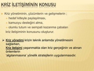KRİZ İLETİŞİMİNİN KONUSU
 Kriz yönetiminin, çözümlerin ve gelişmelerin ;
 hedef kitleyle paylaşılması,
 kamuoyu desteğini alma,
 olumlu tutum ve sempati kazanma çabaları
kriz iletişiminin konusunu oluşturur.
 Kriz yönetimi krizin teknik anlamda yönetilmesini
sağlarken,
Kriz iletişimi yaşanmakta olan kriz gerçeğinin ve alınan
önlemlerin
‘algılanmasına’ yönelik stratejilerin uygulanmasıdır.
 