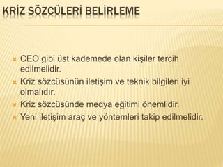 KRİZ SÖZCÜLERİ BELİRLEME
 CEO gibi üst kademede olan kişiler tercih
edilmelidir.
 Kriz sözcüsünün iletişim ve teknik bilgileri iyi
olmalıdır.
 Kriz sözcüsünde medya eğitimi önemlidir.
 Yeni iletişim araç ve yöntemleri takip edilmelidir.
 