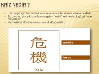 KRİZ NEDİR ?
 Kriz, örgüt için her zaman kötü ve olumsuz bir durum içermemektedir,
 Bu durumu çince kriz anlamına gelen “wei-ji” kelimesi çok güzel ifade
etmektedir.
 Yani krizi bir dönüm noktası olarak düşünebiliriz
 