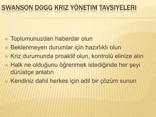 SWANSON DOGG KRIZ YÖNETIM TAVSIYELERI
 Toplumunuzdan haberdar olun
 Beklenmeyen durumlar için hazırlıklı olun
 Kriz durumunda proaktif olun, kontrolü elinize alın
 Halk ne olduğunu öğrenmek istediğinde her şeyi
dürüstçe anlatın
 Kendiniz dahil herkes için adil bir çözüm sunun
 