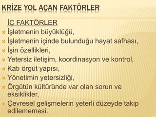 KRİZE YOL AÇAN FAKTÖRLER
İÇ FAKTÖRLER
 İşletmenin büyüklüğü,
 İşletmenin içinde bulunduğu hayat safhası,
 İşin özellikleri,
 Yetersiz iletişim, koordinasyon ve kontrol,
 Katı örgüt yapısı,
 Yönetimin yetersizliği,
 Örgütün kültüründe var olan sorun ve
eksiklikler,
 Çevresel gelişmelerin yeterli düzeyde takip
edilememesi.
 