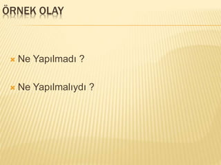 ÖRNEK OLAY
 Ne Yapılmadı ?
 Ne Yapılmalıydı ?
 