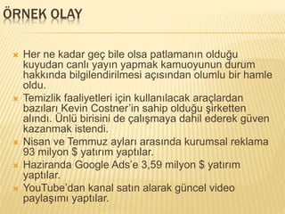 ÖRNEK OLAY
 Her ne kadar geç bile olsa patlamanın olduğu
kuyudan canlı yayın yapmak kamuoyunun durum
hakkında bilgilendirilmesi açısından olumlu bir hamle
oldu.
 Temizlik faaliyetleri için kullanılacak araçlardan
bazıları Kevin Costner’in sahip olduğu şirketten
alındı. Ünlü birisini de çalışmaya dahil ederek güven
kazanmak istendi.
 Nisan ve Temmuz ayları arasında kurumsal reklama
93 milyon $ yatırım yaptılar.
 Haziranda Google Ads’e 3,59 milyon $ yatırım
yaptılar.
 YouTube’dan kanal satın alarak güncel video
paylaşımı yaptılar.
 