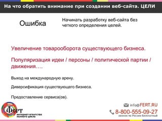 На что обратить внимание при создании веб-сайта. ЦЕЛИ
Ошибка
Начинать разработку веб-сайта без
четкого определения целей.
Увеличение товарооборота существующего бизнеса.
Популяризация идеи / персоны / политической партии /
движения….
Выход на международную арену.
Диверсификация существующего бизнеса.
Предоставление сервиса(ов).
 