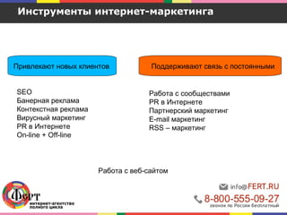 Привлекают новых клиентов
Инструменты интернет-маркетинга
Поддерживают связь с постоянными
SEO
Банерная реклама
Контекстная реклама
Вирусный маркетинг
PR в Интернете
On-line + Off-line
Работа с веб-сайтом
Работа с сообществами
PR в Интернете
Партнерский маркетинг
E-mail маркетинг
RSS – маркетинг
 