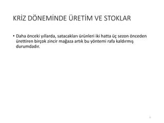 KRİZ DÖNEMİNDE ÜRETİM VE STOKLAR
• Daha önceki yıllarda, satacakları ürünleri iki hatta üç sezon önceden
ürettiren birçok zincir mağaza artık bu yöntemi rafa kaldırmış
durumdadır.
11
 