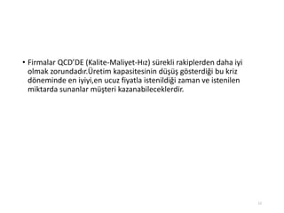 • Firmalar QCD’DE (Kalite-Maliyet-Hız) sürekli rakiplerden daha iyi
olmak zorundadır.Üپ kapasitesinin düşüş gösterdiği bu kriz
döneminde en iyiyi,en ucuz fiyatla istenildiği zaman ve istenilen
miktarda sunanlar müşteri kazanabileceklerdir.
12
 