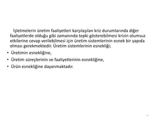 İşletmelerin üretim faaliyetleri karşılaşılan kriz durumlarında diğer
faaliyetlerde olduğu gibi zamanında tepki gösterebilmesi krizin olumsuz
etkilerine cevap verilebilmesi için üretim sistemlerinin esnek bir yapıda
olması gerekmektedir. Üپ sistemlerinin esnekliği;
• Üپin esnekliğine,
• Üپ süreçlerinin ve faaliyetlerinin esnekliğine,
• Ürün esnekliğine dayanmaktadır.
14
 