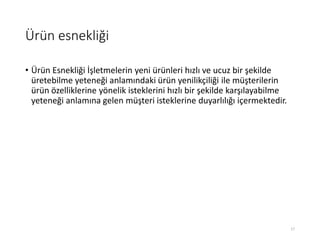 Ürün esnekliği
• Ürün Esnekliği İşletmelerin yeni ürünleri hızlı ve ucuz bir şekilde
üretebilme yeteneği anlamındaki ürün yenilikçiliği ile müşterilerin
ürün özelliklerine yönelik isteklerini hızlı bir şekilde karşılayabilme
yeteneği anlamına gelen müşteri isteklerine duyarlılığı içermektedir.
17
 