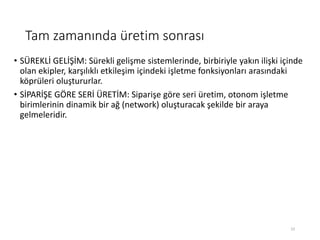 Tam zamanında üretim sonrası
• SÜREKLİ GELİŞİM: Sürekli gelişme sistemlerinde, birbiriyle yakın ilişki içinde
olan ekipler, karşılıklı etkileşim içindeki işletme fonksiyonları arasındaki
köprüleri oluştururlar.
• SİPARİŞE GÖRE SERİ ÜRETİM: Siparişe göre seri üretim, otonom işletme
birimlerinin dinamik bir ağ (network) oluşturacak şekilde bir araya
gelmeleridir.
23
 