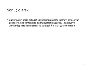 Sonuç olarak
• Günümüzün artan rekabet koşullarında ayakta kalmayı amaçlayan
şirketlere, kriz zamanında da maliyetleri düşürücü , kaliteyi ve
üretkenliği arttırıcı felsefesi ile stratejik fırsatlar yaratmaktadır .
25
 