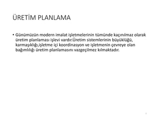 ÜRETİM PLANLAMA
• Günümüzün modern imalat işletmelerinin tümünde kaçınılmaz olarak
üretim planlaması işlevi vardır.Üپ sistemlerinin büyüklüğü,
karmaşıklığı,işletme içi koordinasyon ve işletmenin çevreye olan
bağımlılığı üretim planlamasını vazgeçilmez kılmaktadır.
3
 