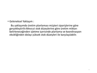 • Geleneksel Yaklaşım :
Bu yaklaşımda üretim planlaması müşteri siparişlerine göre
gerçekleştirilir.Mevcut stok düzeylerine göre üretim miktarı
belirleneceğinden işletme içerisinde planlama ve koordinasyon
eksikliğinden dolayı yüksek stok düzeyleri ile karşılaşılabilir.
6
 