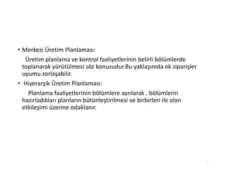 • Merkezi Üپ Planlaması:
Üپ planlama ve kontrol faaliyetlerinin belirli bölümlerde
toplanarak yürütülmesi söz konusudur.Bu yaklaşımda ek siparişler
uyumu zorlaşabilir.
• Hiyerarşik Üپ Planlaması:
Planlama faaliyetlerinin bölümlere ayrılarak , bölümlerin
hazırladıkları planların bütünleştirilmesi ve birbirleri ile olan
etkileşimi üzerine odaklanır.
7
 