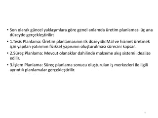 • Son olarak güncel yaklaşımlara göre genel anlamda üretim planlaması üç ana
düzeyde gerçekleştirilir:
• 1.Tesis Planlama: Üپ planlamasının ilk düzeyidir.Mal ve hizmet üretmek
için yapılan yatırımın fiziksel yapısının oluşturulması sürecini kapsar.
• 2.Süreç Planlama: Mevcut olanaklar dahilinde malzeme akış sistemi idealize
edilir.
• 3.İşlem Planlama: Süreç planlama sonucu oluşturulan iş merkezleri ile ilgili
ayrıntılı planlamalar gerçekleştirilir.
8
 