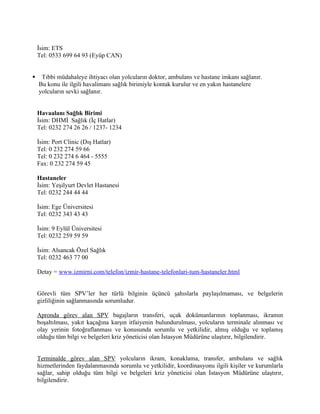 İsim: ETS
    Tel: 0533 699 64 93 (Eyüp CAN)


    Tıbbi müdahaleye ihtiyacı olan yolcuların doktor, ambulans ve hastane imkanı sağlanır.
    Bu konu ile ilgili havalimanı sağlık birimiyle kontak kurulur ve en yakın hastanelere
    yolcuların sevki sağlanır.


    Havaalanı Sağlık Birimi
    İsim: DHMİ Sağlık (İç Hatlar)
    Tel: 0232 274 26 26 / 1237- 1234

    İsim: Port Clinic (Dış Hatlar)
    Tel: 0 232 274 59 66
    Tel: 0 232 274 6 464 - 5555
    Fax: 0 232 274 59 45

    Hastaneler
    İsim: Yeşilyurt Devlet Hastanesi
    Tel: 0232 244 44 44

    İsim: Ege Üniversitesi
    Tel: 0232 343 43 43

    İsim: 9 Eylül Üniversitesi
    Tel: 0232 259 59 59

    İsim: Alsancak Özel Sağlık
    Tel: 0232 463 77 00

    Detay = www.izmirni.com/telefon/izmir-hastane-telefonlari-tum-hastaneler.html


    Görevli tüm SPV’ler her türlü bilginin üçüncü şahıslarla paylaşılmaması, ve belgelerin
    gizliliğinin sağlanmasında sorumludur.

    Apronda görev alan SPV bagajların transferi, uçak dokümanlarının toplanması, ikramın
    boşaltılması, yakıt kaçağına karşın itfaiyenin bulundurulması, yolcuların terminale alınması ve
    olay yerinin fotoğraflanması ve konusunda sorumlu ve yetkilidir, almış olduğu ve toplamış
    olduğu tüm bilgi ve belgeleri kriz yöneticisi olan İstasyon Müdürüne ulaştırır, bilgilendirir.


    Terminalde görev alan SPV yolcuların ikram, konaklama, transfer, ambulans ve sağlık
    hizmetlerinden faydalanmasında sorumlu ve yetkilidir, koordinasyonu ilgili kişiler ve kurumlarla
    sağlar, sahip olduğu tüm bilgi ve belgeleri kriz yöneticisi olan İstasyon Müdürüne ulaştırır,
    bilgilendirir.
 