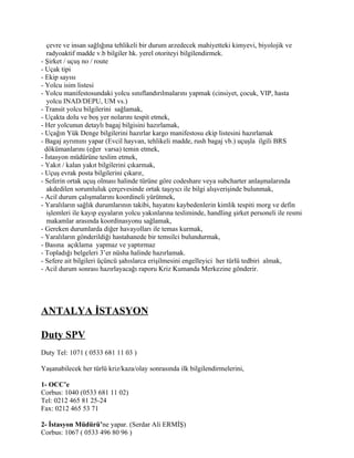 çevre ve insan sağlığına tehlikeli bir durum arzedecek mahiyetteki kimyevi, biyolojik ve
   radyoaktif madde v.b bilgiler hk. yerel otoriteyi bilgilendirmek.
- Şirket / uçuş no / route
- Uçak tipi
- Ekip sayısı
- Yolcu isim listesi
- Yolcu manifestosundaki yolcu sınıflandırılmalarını yapmak (cinsiyet, çocuk, VIP, hasta
   yolcu INAD/DEPU, UM vs.)
- Transit yolcu bilgilerini sağlamak,
- Uçakta dolu ve boş yer nolarını tespit etmek,
- Her yolcunun detaylı bagaj bilgisini hazırlamak,
- Uçağın Yük Denge bilgilerini hazırlar kargo manifestosu ekip listesini hazırlamak
- Bagaj ayrımını yapar (Evcil hayvan, tehlikeli madde, rush bagaj vb.) uçuşla ilgili BRS
  dökümanlarını (eğer varsa) temin etmek,
- İstasyon müdürüne teslim etmek,
- Yakıt / kalan yakıt bilgilerini çıkarmak,
- Uçuş evrak posta bilgilerini çıkarır,
- Seferin ortak uçuş olması halinde türüne göre codeshare veya subcharter anlaşmalarında
   akdedilen sorumluluk çerçevesinde ortak taşıyıcı ile bilgi alışverişinde bulunmak,
- Acil durum çalışmalarını koordineli yürütmek,
- Yaralıların sağlık durumlarının takibi, hayatını kaybedenlerin kimlik tespiti morg ve defin
   işlemleri ile kayıp eşyaların yolcu yakınlarına tesliminde, handling şirket personeli ile resmi
   makamlar arasında koordinasyonu sağlamak,
- Gereken durumlarda diğer havayolları ile temas kurmak,
- Yaralıların gönderildiği hastahanede bir temsilci bulundurmak,
- Basına açıklama yapmaz ve yaptırmaz
- Topladığı belgeleri 3’er nüsha halinde hazırlamak.
- Sefere ait bilgileri üçüncü şahıslarca erişilmesini engelleyici her türlü tedbiri almak,
- Acil durum sonrası hazırlayacağı raporu Kriz Kumanda Merkezine gönderir.




ANTALYA İSTASYON

Duty SPV
Duty Tel: 1071 ( 0533 681 11 03 )

Yaşanabilecek her türlü kriz/kaza/olay sonrasında ilk bilgilendirmelerini,

1- OCC’e
Corbus: 1040 (0533 681 11 02)
Tel: 0212 465 81 25-24
Fax: 0212 465 53 71

2- İstasyon Müdürü’ne yapar. (Serdar Ali ERMİŞ)
Corbus: 1067 ( 0533 496 80 96 )
 