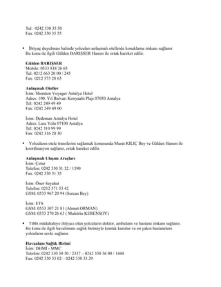 Tel: 0242 330 35 50
    Fax: 0242 330 35 55


    İhtiyaç duyulması halinde yolcuları anlaşmalı otellerde konaklama imkanı sağlanır
    Bu konu ile ilgili Gülden BARIŞSER Hanım ile ortak hareket edilir.

    Gülden BARIŞSER
    Mobile: 0533 818 26 65
    Tel: 0212 663 20 00 / 245
    Fax: 0212 573 28 65

    Anlaşmalı Oteller
    İsim: Sheraton Voyager Antalya Hotel
    Adres: 100. Yıl Bulvarı Konyaaltı Plajı 07050 Antalya
    Tel: 0242 249 49 49
    Fax: 0242 249 49 00

    İsim: Dedeman Antalya Hotel
    Adres: Lara Yolu 07100 Antalya
    Tel: 0242 310 99 99
    Fax: 0242 316 20 30

     Yolcuların otele transferini sağlamak konusunda Murat KILIÇ Bey ve Gülden Hanım ile
    koordinasyon sağlanır, ortak hareket edilir.

    Anlaşmalı Ulaşım Araçları
    İsim: Çetur
    Telefon: 0242 330 31 32 / 1390
    Fax: 0242 330 31 35

    İsim: Öner Seyahat
    Telefon: 0212 571 53 42
    GSM: 0533 967 20 94 (Sercan Bey)

    İsim: ETS
    GSM: 0533 307 21 81 (Ahmet ORMAN)
    GSM: 0533 270 26 63 ( Muhittin KERENSOY)

     Tıbbi müdahaleye ihtiyacı olan yolcuların doktor, ambulans ve hastane imkanı sağlanır.
    Bu konu ile ilgili havalimanı sağlık birimiyle kontak kurulur ve en yakın hastanelere
    yolcuların sevki sağlanır.

    Havaalanı Sağlık Birimi
    İsim: DHMİ - MMC
    Telefon: 0242 330 30 30 / 2337 – 0242 330 36 00 / 1444
    Fax: 0242 330 33 02 – 0242 330 33 29
 