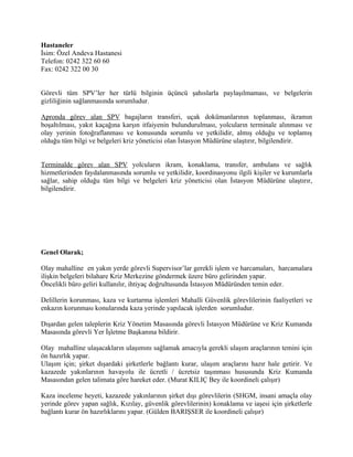 Hastaneler
İsim: Özel Andeva Hastanesi
Telefon: 0242 322 60 60
Fax: 0242 322 00 30


Görevli tüm SPV’ler her türlü bilginin üçüncü şahıslarla paylaşılmaması, ve belgelerin
gizliliğinin sağlanmasında sorumludur.

Apronda görev alan SPV bagajların transferi, uçak dokümanlarının toplanması, ikramın
boşaltılması, yakıt kaçağına karşın itfaiyenin bulundurulması, yolcuların terminale alınması ve
olay yerinin fotoğraflanması ve konusunda sorumlu ve yetkilidir, almış olduğu ve toplamış
olduğu tüm bilgi ve belgeleri kriz yöneticisi olan İstasyon Müdürüne ulaştırır, bilgilendirir.


Terminalde görev alan SPV yolcuların ikram, konaklama, transfer, ambulans ve sağlık
hizmetlerinden faydalanmasında sorumlu ve yetkilidir, koordinasyonu ilgili kişiler ve kurumlarla
sağlar, sahip olduğu tüm bilgi ve belgeleri kriz yöneticisi olan İstasyon Müdürüne ulaştırır,
bilgilendirir.




Genel Olarak;

Olay mahalline en yakın yerde görevli Supervisor’lar gerekli işlem ve harcamaları, harcamalara
ilişkin belgeleri bilahare Kriz Merkezine göndermek üzere büro gelirinden yapar.
Öncelikli büro geliri kullanılır, ihtiyaç doğrultusunda İstasyon Müdüründen temin eder.

Delillerin korunması, kaza ve kurtarma işlemleri Mahalli Güvenlik görevlilerinin faaliyetleri ve
enkazın korunması konularında kaza yerinde yapılacak işlerden sorumludur.

Dışardan gelen taleplerin Kriz Yönetim Masasında görevli İstasyon Müdürüne ve Kriz Kumanda
Masasında görevli Yer İşletme Başkanına bildirir.

Olay mahalline ulaşacakların ulaşımını sağlamak amacıyla gerekli ulaşım araçlarının temini için
ön hazırlık yapar.
Ulaşım için; şirket dışardaki şirketlerle bağlantı kurar, ulaşım araçlarını hazır hale getirir. Ve
kazazede yakınlarının havayolu ile ücretli / ücretsiz taşınması hususunda Kriz Kumanda
Masasından gelen talimata göre hareket eder. (Murat KILIÇ Bey ile koordineli çalışır)

Kaza inceleme heyeti, kazazede yakınlarının şirket dışı görevlilerin (SHGM, insani amaçla olay
yerinde görev yapan sağlık, Kızılay, güvenlik görevlilerinin) konaklama ve iaşesi için şirketlerle
bağlantı kurar ön hazırlıklarını yapar. (Gülden BARIŞSER ile koordineli çalışır)
 