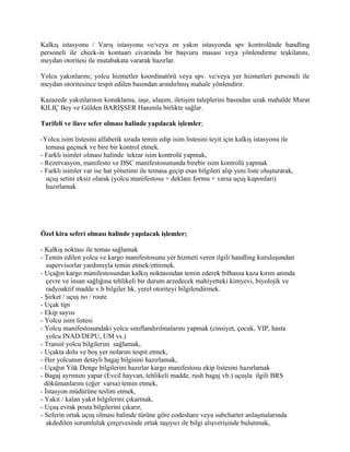 Kalkış istasyonu / Varış istasyonu ve/veya en yakın istasyonda spv kontrolünde handling
personeli ile check-in kontuarı civarında bir başvuru masası veya yönlendirme teşkilatını,
meydan otoritesi ile mutabakata vararak hazırlar.

Yolcu yakınlarını; yolcu hizmetler koordinatörü veya spv. ve/veya yer hizmetleri personeli ile
meydan otoritesince tespit edilen basından arındırlmış mahale yönlendirir.

Kazazede yakınlarının konaklama, iaşe, ulaşım, iletişim taleplerini basından uzak mahalde Murat
KILIÇ Bey ve Gülden BARIŞSER Hanımla birlikte sağlar.

Tarifeli ve ilave sefer olması halinde yapılacak işlemler;

-Yolcu isim listesini alfabetik sırada temin edip isim listesini teyit için kalkış istasyonu ile
  temasa geçmek ve bire bir kontrol etmek.
- Farklı isimler olması halinde tekrar isim kontrolü yapmak,
- Rezervasyon, manifesto ve DSC manifestosununda birebir isim kontrolü yapmak
- Farklı isimler var ise hat yönetimi ile temasa geçip esas bilgileri alıp yeni liste oluşturarak,
  uçuş setini eksiz olarak (yolcu manifestosu + deklare formu + varsa uçuş kuponları)
  hazırlamak




Özel kira seferi olması halinde yapılacak işlemler;

- Kalkış noktası ile temas sağlamak
- Temin edilen yolcu ve kargo manifestosunu yer hizmeti veren ilgili handling kuruluşundan
   supervisorlar yardımıyla temin etmek/ettirmek.
- Uçağın kargo manifestosundan kalkış noktasından temin ederek bilhassa kaza kırım anında
   çevre ve insan sağlığına tehlikeli bir durum arzedecek mahiyetteki kimyevi, biyolojik ve
   radyoaktif madde v.b bilgiler hk. yerel otoriteyi bilgilendirmek.
- Şirket / uçuş no / route
- Uçak tipi
- Ekip sayısı
- Yolcu isim listesi
- Yolcu manifestosundaki yolcu sınıflandırılmalarını yapmak (cinsiyet, çocuk, VIP, hasta
   yolcu INAD/DEPU, UM vs.)
- Transit yolcu bilgilerini sağlamak,
- Uçakta dolu ve boş yer nolarını tespit etmek,
- Her yolcunun detaylı bagaj bilgisini hazırlamak,
- Uçağın Yük Denge bilgilerini hazırlar kargo manifestosu ekip listesini hazırlamak
- Bagaj ayrımını yapar (Evcil hayvan, tehlikeli madde, rush bagaj vb.) uçuşla ilgili BRS
  dökümanlarını (eğer varsa) temin etmek,
- İstasyon müdürüne teslim etmek,
- Yakıt / kalan yakıt bilgilerini çıkarmak,
- Uçuş evrak posta bilgilerini çıkarır,
- Seferin ortak uçuş olması halinde türüne göre codeshare veya subcharter anlaşmalarında
   akdedilen sorumluluk çerçevesinde ortak taşıyıcı ile bilgi alışverişinde bulunmak,
 