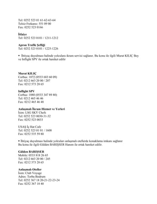Tel: 0252 523 01 61-62-63-64
Telsiz Frekansı: 551 09 00
Fax: 0252 523 0166

İtfaiye
Tel: 0252 523 0101 / 1211-1212

Apron Trafik Şefliği
Tel: 0252 523 0101 / 1225-1226

 İhtiyaç duyulması halinde yolculara ikram servisi sağlanır. Bu konu ile ilgili Murat KILIÇ Bey
ve Inflight SPV ile ortak hareket edilir



Murat KILIÇ
Corbus: 1072 (0533 683 60 09)
Tel: 0212 663 20 00 / 207
Fax: 0212 573 28 65

Inflight SPV
Corbus: 1080 (0533 347 89 80)
Tel: 0212 465 46 46
Fax: 0212 465 46 48

Anlaşmalı İkram Hizmet ve Yerleri
İsim: LSG SKY Chefs
Tel: 0252 523 0030-31-32
Fax: 0252 523 0033

USAŞ İç Hat Cafe
Tel: 0252 523 01 01 / 1608
Fax: 0252 535 59 80

 İhtiyaç duyulması halinde yolcuları anlaşmalı otellerde konaklama imkanı sağlanır
Bu konu ile ilgili Gülden BARIŞSER Hanım ile ortak hareket edilir.

Gülden BARIŞSER
Mobile: 0533 818 26 65
Tel: 0212 663 20 00 / 245
Fax: 0212 573 28 65

Anlaşmalı Oteller
İsim: Club Voyage
Adres: Torba Bodrum
Tel: 0252 367 18 20-21-22-23-24
Fax: 0252 367 18 40
 