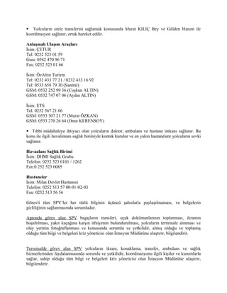  Yolcuların otele transferini sağlamak konusunda Murat KILIÇ Bey ve Gülden Hanım ile
koordinasyon sağlanır, ortak hareket edilir.

Anlaşmalı Ulaşım Araçları
İsim: ÇETUR
Tel: 0252 523 01 59
Gsm: 0542 470 96 71
Fax: 0252 523 01 66

İsim: ÖzAltın Turizm
Tel: 0232 433 77 21 / 0232 433 16 92
Tel: 0533 658 79 30 (Santral)
GSM: 0532 252 99 36 (Coşkun ALTIN)
GSM: 0532 747 07 06 (Aydın ALTIN)

İsim: ETS
Tel: 0252 367 21 66
GSM: 0533 307 21 77 (Murat ÖZKAN)
GSM: 0533 270 26 64 (Onur KERENSOY)

 Tıbbi müdahaleye ihtiyacı olan yolcuların doktor, ambulans ve hastane imkanı sağlanır. Bu
konu ile ilgili havalimanı sağlık birimiyle kontak kurulur ve en yakın hastanelere yolcuların sevki
sağlanır.

Havaalanı Sağlık Birimi
İsim: DHMI Sağlık Grubu
Telefon: 0252 523 0101 / 1262
Fax:0 252 523 0085

Hastaneler
İsim: Milas Devlet Hastanesi
Telefon: 0252 513 57 00-01-02-03
Fax: 0252 513 56 56

Görevli tüm SPV’ler her türlü bilginin üçüncü şahıslarla paylaşılmaması, ve belgelerin
gizliliğinin sağlanmasında sorumludur.

Apronda görev alan SPV bagajların transferi, uçak dokümanlarının toplanması, ikramın
boşaltılması, yakıt kaçağına karşın itfaiyenin bulundurulması, yolcuların terminale alınması ve
olay yerinin fotoğraflanması ve konusunda sorumlu ve yetkilidir, almış olduğu ve toplamış
olduğu tüm bilgi ve belgeleri kriz yöneticisi olan İstasyon Müdürüne ulaştırır, bilgilendirir.


Terminalde görev alan SPV yolcuların ikram, konaklama, transfer, ambulans ve sağlık
hizmetlerinden faydalanmasında sorumlu ve yetkilidir, koordinasyonu ilgili kişiler ve kurumlarla
sağlar, sahip olduğu tüm bilgi ve belgeleri kriz yöneticisi olan İstasyon Müdürüne ulaştırır,
bilgilendirir.
 