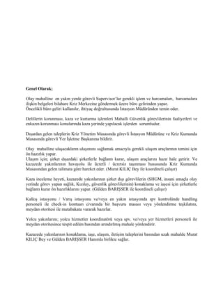 Genel Olarak;

Olay mahalline en yakın yerde görevli Supervisor’lar gerekli işlem ve harcamaları, harcamalara
ilişkin belgeleri bilahare Kriz Merkezine göndermek üzere büro gelirinden yapar.
Öncelikli büro geliri kullanılır, ihtiyaç doğrultusunda İstasyon Müdüründen temin eder.

Delillerin korunması, kaza ve kurtarma işlemleri Mahalli Güvenlik görevlilerinin faaliyetleri ve
enkazın korunması konularında kaza yerinde yapılacak işlerden sorumludur.

Dışardan gelen taleplerin Kriz Yönetim Masasında görevli İstasyon Müdürüne ve Kriz Kumanda
Masasında görevli Yer İşletme Başkanına bildirir.

Olay mahalline ulaşacakların ulaşımını sağlamak amacıyla gerekli ulaşım araçlarının temini için
ön hazırlık yapar.
Ulaşım için; şirket dışardaki şirketlerle bağlantı kurar, ulaşım araçlarını hazır hale getirir. Ve
kazazede yakınlarının havayolu ile ücretli / ücretsiz taşınması hususunda Kriz Kumanda
Masasından gelen talimata göre hareket eder. (Murat KILIÇ Bey ile koordineli çalışır)

Kaza inceleme heyeti, kazazede yakınlarının şirket dışı görevlilerin (SHGM, insani amaçla olay
yerinde görev yapan sağlık, Kızılay, güvenlik görevlilerinin) konaklama ve iaşesi için şirketlerle
bağlantı kurar ön hazırlıklarını yapar. (Gülden BARIŞSER ile koordineli çalışır)

Kalkış istasyonu / Varış istasyonu ve/veya en yakın istasyonda spv kontrolünde handling
personeli ile check-in kontuarı civarında bir başvuru masası veya yönlendirme teşkilatını,
meydan otoritesi ile mutabakata vararak hazırlar.

Yolcu yakınlarını; yolcu hizmetler koordinatörü veya spv. ve/veya yer hizmetleri personeli ile
meydan otoritesince tespit edilen basından arındırlmış mahale yönlendirir.

Kazazede yakınlarının konaklama, iaşe, ulaşım, iletişim taleplerini basından uzak mahalde Murat
KILIÇ Bey ve Gülden BARIŞSER Hanımla birlikte sağlar.
 