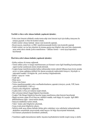 Tarifeli ve ilave sefer olması halinde yapılacak işlemler;

-Yolcu isim listesini alfabetik sırada temin edip isim listesini teyit için kalkış istasyonu ile
  temasa geçmek ve bire bir kontrol etmek.
- Farklı isimler olması halinde tekrar isim kontrolü yapmak,
- Rezervasyon, manifesto ve DSC manifestosununda birebir isim kontrolü yapmak
- Farklı isimler var ise hat yönetimi ile temasa geçip esas bilgileri alıp yeni liste oluşturarak,
  uçuş setini eksiz olarak (yolcu manifestosu + deklare formu + varsa uçuş kuponları)
  hazırlamak


Özel kira seferi olması halinde yapılacak işlemler;

- Kalkış noktası ile temas sağlamak
- Temin edilen yolcu ve kargo manifestosunu yer hizmeti veren ilgili handling kuruluşundan
   supervisorlar yardımıyla temin etmek/ettirmek.
- Uçağın kargo manifestosundan kalkış noktasından temin ederek bilhassa kaza kırım anında
   çevre ve insan sağlığına tehlikeli bir durum arzedecek mahiyetteki kimyevi, biyolojik ve
   radyoaktif madde v.b bilgiler hk. yerel otoriteyi bilgilendirmek.
- Şirket / uçuş no / route
- Uçak tipi
- Ekip sayısı
- Yolcu isim listesi
- Yolcu manifestosundaki yolcu sınıflandırılmalarını yapmak (cinsiyet, çocuk, VIP, hasta
   yolcu INAD/DEPU, UM vs.)
- Transit yolcu bilgilerini sağlamak,
- Uçakta dolu ve boş yer nolarını tespit etmek,
- Her yolcunun detaylı bagaj bilgisini hazırlamak,
- Uçağın Yük Denge bilgilerini hazırlar kargo manifestosu ekip listesini hazırlamak
- Bagaj ayrımını yapar (Evcil hayvan, tehlikeli madde, rush bagaj vb.) uçuşla ilgili BRS
  dökümanlarını (eğer varsa) temin etmek,
- İstasyon müdürüne teslim etmek,
- Yakıt / kalan yakıt bilgilerini çıkarmak,
- Uçuş evrak posta bilgilerini çıkarır,
- Seferin ortak uçuş olması halinde türüne göre codeshare veya subcharter anlaşmalarında
   akdedilen sorumluluk çerçevesinde ortak taşıyıcı ile bilgi alışverişinde bulunmak,
- Acil durum çalışmalarını koordineli yürütmek,

- Yaralıların sağlık durumlarının takibi, hayatını kaybedenlerin kimlik tespiti morg ve defin
 