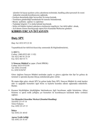 işlemleri ile kayıp eşyaların yolcu yakınlarına tesliminde, handling şirket personeli ile resmi
      makamlar arasında koordinasyonu sağlamak,
    - Gereken durumlarda diğer havayolları ile temas kurmak,
    - Yaralıların gönderildiği hastahanede bir temsilci bulundurmak,
    - Basına açıklama yapmaz ve yaptırmaz
    - Topladığı belgeleri 3’er nüsha halinde hazırlamak.
    - Sefere ait bilgileri üçüncü şahıslarca erişilmesini engelleyici her türlü tedbiri almak,
    - Acil durum sonrası hazırlayacağı raporu Kriz Kumanda Merkezine gönderir.
    KIBRIS ERCAN İSTASYON

    Duty SPV
    Duty Tel: 0533 875 23 30

    Yaşanabilecek her türlü kriz/kaza/olay sonrasında ilk bilgilendirmelerini,

    1- OCC’e
    Corbus: 1040 (0533 681 11 02)
    Tel: 0212 465 81 25-24
    Fax: 0212 465 53 71

    2- İstasyon Müdürü’ne yapar. (Tarık DİREK)
    Corbus: 0533 8752330
    Tel: 0392 2314188
    Ev: 0392 8156747

    Görev dağılımı İstasyon Müdürü tarafından yapılır ve göreve çağırılan tüm Spv’ler gelince de
    terminal ve apronda duyulan ihtiyaç noktalarında görev alırlar.

    İlk etapta diğer görev alacak SPV’ler gelene kadar Duty SPV, İstasyon Müdürü ile ortak hareket
    eder ve aşağıdaki hizmetleri ilgili birim ve kişilerle koordine ederek sağlamakla mükelleftir.
    Bunlar;

   Kazanın büyüklüğüne küçüklüğüne bakılmaksızın ilgili havalimanı sağlık birimlerine, itfaiye
    birimine ve apron trafik şefliğine yer hizmetleri ile koordinasyon kurularak haber verilmesi
    sağlanır.

    Yer Hizmetleri Koordine Merkezi (İstanbul Handling)
    Tel:0392 231 47 14
    Telsiz Frekansı:
    Fax: 0392 231 47 15

    İtfaiye
    Tel: 0392 231 40 65

    Apron Trafik Şefliği
    Tel: 0392 231 41 65
 