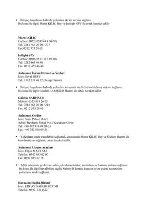     İhtiyaç duyulması halinde yolculara ikram servisi sağlanır.
    Bu konu ile ilgili Murat KILIÇ Bey ve Inflight SPV ile ortak hareket edilir



    Murat KILIÇ
    Corbus: 1072 (0533 683 60 09)
    Tel: 0212 663 20 00 / 207
    Fax:0212 573 28 65

    Inflight SPV
    Corbus: 1080 (0533 347 89 80)
    Tel: 0212 465 46 46
    Fax: 0212 465 46 48

    Anlaşmalı İkram Hizmet ve Yerleri
    İsim: Seval BÜFE
    Tel: 0392 231 46 22 (Serap Hanım)

    İhtiyaç duyulması halinde yolcuları anlaşmalı otellerde konaklama imkanı sağlanır
    Bu konu ile ilgili Gülden BARIŞSER Hanım ile ortak hareket edilir.

    Gülden BARIŞSER
    Mobile: 0533 818 26 65
    Tel: 0212 663 20 00 / 245
    Fax: 0212 573 28 65

    Anlaşmalı Oteller
    İsim: Vuni Palace Hotel
    Adres: Reyhanlı Sokak No:3 Karakum-Girne
    Tel: +90 392 816 09 20-21
    Fax: +90 392 816 09 24

     Yolcuların otele transferini sağlamak konusunda Murat KILIÇ Bey ve Gülden Hanım ile
    koordinasyon sağlanır, ortak hareket edilir.

    Anlaşmalı Ulaşım Araçları
    İsim: Ergin MALYALI
    Telefon: 0542 883 02 00
    Fax: 0392 815 62 78

    Tıbbi müdahaleye ihtiyacı olan yolcuların doktor, ambulans ve hastane imkanı sağlanır.
    Bu konu ile ilgili havalimanı sağlık birimiyle kontak kurulur ve en yakın hastanelere
    yolcuların sevki sağlanır.


    Havaalanı Sağlık Birimi
    İsim: ERCAN SAĞLIK BİRİMİ
    Telefon: 0392 2314632
 