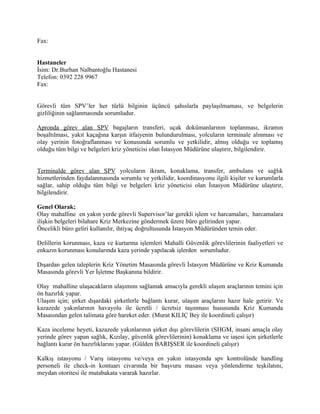 Fax:


Hastaneler
İsim: Dr.Burhan Nalbantoğlu Hastanesi
Telefon: 0392 228 9967
Fax:


Görevli tüm SPV’ler her türlü bilginin üçüncü şahıslarla paylaşılmaması, ve belgelerin
gizliliğinin sağlanmasında sorumludur.

Apronda görev alan SPV bagajların transferi, uçak dokümanlarının toplanması, ikramın
boşaltılması, yakıt kaçağına karşın itfaiyenin bulundurulması, yolcuların terminale alınması ve
olay yerinin fotoğraflanması ve konusunda sorumlu ve yetkilidir, almış olduğu ve toplamış
olduğu tüm bilgi ve belgeleri kriz yöneticisi olan İstasyon Müdürüne ulaştırır, bilgilendirir.


Terminalde görev alan SPV yolcuların ikram, konaklama, transfer, ambulans ve sağlık
hizmetlerinden faydalanmasında sorumlu ve yetkilidir, koordinasyonu ilgili kişiler ve kurumlarla
sağlar, sahip olduğu tüm bilgi ve belgeleri kriz yöneticisi olan İstasyon Müdürüne ulaştırır,
bilgilendirir.

Genel Olarak;
Olay mahalline en yakın yerde görevli Supervisor’lar gerekli işlem ve harcamaları, harcamalara
ilişkin belgeleri bilahare Kriz Merkezine göndermek üzere büro gelirinden yapar.
Öncelikli büro geliri kullanılır, ihtiyaç doğrultusunda İstasyon Müdüründen temin eder.

Delillerin korunması, kaza ve kurtarma işlemleri Mahalli Güvenlik görevlilerinin faaliyetleri ve
enkazın korunması konularında kaza yerinde yapılacak işlerden sorumludur.

Dışardan gelen taleplerin Kriz Yönetim Masasında görevli İstasyon Müdürüne ve Kriz Kumanda
Masasında görevli Yer İşletme Başkanına bildirir.

Olay mahalline ulaşacakların ulaşımını sağlamak amacıyla gerekli ulaşım araçlarının temini için
ön hazırlık yapar.
Ulaşım için; şirket dışardaki şirketlerle bağlantı kurar, ulaşım araçlarını hazır hale getirir. Ve
kazazede yakınlarının havayolu ile ücretli / ücretsiz taşınması hususunda Kriz Kumanda
Masasından gelen talimata göre hareket eder. (Murat KILIÇ Bey ile koordineli çalışır)

Kaza inceleme heyeti, kazazede yakınlarının şirket dışı görevlilerin (SHGM, insani amaçla olay
yerinde görev yapan sağlık, Kızılay, güvenlik görevlilerinin) konaklama ve iaşesi için şirketlerle
bağlantı kurar ön hazırlıklarını yapar. (Gülden BARIŞSER ile koordineli çalışır)

Kalkış istasyonu / Varış istasyonu ve/veya en yakın istasyonda spv kontrolünde handling
personeli ile check-in kontuarı civarında bir başvuru masası veya yönlendirme teşkilatını,
meydan otoritesi ile mutabakata vararak hazırlar.
 