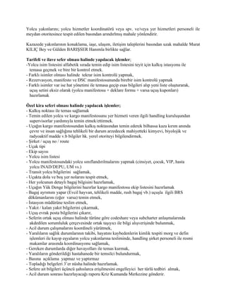 Yolcu yakınlarını; yolcu hizmetler koordinatörü veya spv. ve/veya yer hizmetleri personeli ile
meydan otoritesince tespit edilen basından arındırlmış mahale yönlendirir.

Kazazede yakınlarının konaklama, iaşe, ulaşım, iletişim taleplerini basından uzak mahalde Murat
KILIÇ Bey ve Gülden BARIŞSER Hanımla birlikte sağlar.

Tarifeli ve ilave sefer olması halinde yapılacak işlemler;
-Yolcu isim listesini alfabetik sırada temin edip isim listesini teyit için kalkış istasyonu ile
  temasa geçmek ve bire bir kontrol etmek.
- Farklı isimler olması halinde tekrar isim kontrolü yapmak,
- Rezervasyon, manifesto ve DSC manifestosununda birebir isim kontrolü yapmak
- Farklı isimler var ise hat yönetimi ile temasa geçip esas bilgileri alıp yeni liste oluşturarak,
  uçuş setini eksiz olarak (yolcu manifestosu + deklare formu + varsa uçuş kuponları)
  hazırlamak

Özel kira seferi olması halinde yapılacak işlemler;
- Kalkış noktası ile temas sağlamak
- Temin edilen yolcu ve kargo manifestosunu yer hizmeti veren ilgili handling kuruluşundan
   supervisorlar yardımıyla temin etmek/ettirmek.
- Uçağın kargo manifestosundan kalkış noktasından temin ederek bilhassa kaza kırım anında
   çevre ve insan sağlığına tehlikeli bir durum arzedecek mahiyetteki kimyevi, biyolojik ve
   radyoaktif madde v.b bilgiler hk. yerel otoriteyi bilgilendirmek.
- Şirket / uçuş no / route
- Uçak tipi
- Ekip sayısı
- Yolcu isim listesi
- Yolcu manifestosundaki yolcu sınıflandırılmalarını yapmak (cinsiyet, çocuk, VIP, hasta
   yolcu INAD/DEPU, UM vs.)
- Transit yolcu bilgilerini sağlamak,
- Uçakta dolu ve boş yer nolarını tespit etmek,
- Her yolcunun detaylı bagaj bilgisini hazırlamak,
- Uçağın Yük Denge bilgilerini hazırlar kargo manifestosu ekip listesini hazırlamak
- Bagaj ayrımını yapar (Evcil hayvan, tehlikeli madde, rush bagaj vb.) uçuşla ilgili BRS
  dökümanlarını (eğer varsa) temin etmek,
- İstasyon müdürüne teslim etmek,
- Yakıt / kalan yakıt bilgilerini çıkarmak,
- Uçuş evrak posta bilgilerini çıkarır,
- Seferin ortak uçuş olması halinde türüne göre codeshare veya subcharter anlaşmalarında
   akdedilen sorumluluk çerçevesinde ortak taşıyıcı ile bilgi alışverişinde bulunmak,
- Acil durum çalışmalarını koordineli yürütmek,
- Yaralıların sağlık durumlarının takibi, hayatını kaybedenlerin kimlik tespiti morg ve defin
   işlemleri ile kayıp eşyaların yolcu yakınlarına tesliminde, handling şirket personeli ile resmi
   makamlar arasında koordinasyonu sağlamak,
- Gereken durumlarda diğer havayolları ile temas kurmak,
- Yaralıların gönderildiği hastahanede bir temsilci bulundurmak,
- Basına açıklama yapmaz ve yaptırmaz
- Topladığı belgeleri 3’er nüsha halinde hazırlamak.
- Sefere ait bilgileri üçüncü şahıslarca erişilmesini engelleyici her türlü tedbiri almak,
- Acil durum sonrası hazırlayacağı raporu Kriz Kumanda Merkezine gönderir.
 