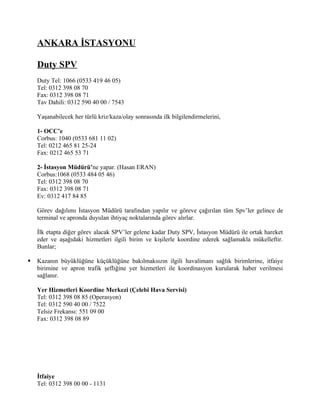 ANKARA İSTASYONU

    Duty SPV
    Duty Tel: 1066 (0533 419 46 05)
    Tel: 0312 398 08 70
    Fax: 0312 398 08 71
    Tav Dahili: 0312 590 40 00 / 7543

    Yaşanabilecek her türlü kriz/kaza/olay sonrasında ilk bilgilendirmelerini,

    1- OCC’e
    Corbus: 1040 (0533 681 11 02)
    Tel: 0212 465 81 25-24
    Fax: 0212 465 53 71

    2- İstasyon Müdürü’ne yapar. (Hasan ERAN)
    Corbus:1068 (0533 484 05 46)
    Tel: 0312 398 08 70
    Fax: 0312 398 08 71
    Ev: 0312 417 84 85

    Görev dağılımı İstasyon Müdürü tarafından yapılır ve göreve çağırılan tüm Spv’ler gelince de
    terminal ve apronda duyulan ihtiyaç noktalarında görev alırlar.

    İlk etapta diğer görev alacak SPV’ler gelene kadar Duty SPV, İstasyon Müdürü ile ortak hareket
    eder ve aşağıdaki hizmetleri ilgili birim ve kişilerle koordine ederek sağlamakla mükelleftir.
    Bunlar;

   Kazanın büyüklüğüne küçüklüğüne bakılmaksızın ilgili havalimanı sağlık birimlerine, itfaiye
    birimine ve apron trafik şefliğine yer hizmetleri ile koordinasyon kurularak haber verilmesi
    sağlanır.

    Yer Hizmetleri Koordine Merkezi (Çelebi Hava Servisi)
    Tel: 0312 398 08 85 (Operasyon)
    Tel: 0312 590 40 00 / 7522
    Telsiz Frekansı: 551 09 00
    Fax: 0312 398 08 89




    İtfaiye
    Tel: 0312 398 00 00 - 1131
 