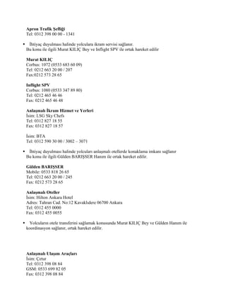 Apron Trafik Şefliği
    Tel: 0312 398 00 00 - 1341

    İhtiyaç duyulması halinde yolculara ikram servisi sağlanır.
    Bu konu ile ilgili Murat KILIÇ Bey ve Inflight SPV ile ortak hareket edilir

    Murat KILIÇ
    Corbus: 1072 (0533 683 60 09)
    Tel: 0212 663 20 00 / 207
    Fax:0212 573 28 65

    Inflight SPV
    Corbus: 1080 (0533 347 89 80)
    Tel: 0212 465 46 46
    Fax: 0212 465 46 48

    Anlaşmalı İkram Hizmet ve Yerleri
    İsim: LSG Sky Chefs
    Tel: 0312 827 18 55
    Fax: 0312 827 18 57

    İsim: BTA
    Tel: 0312 590 30 00 / 3002 – 3071

    İhtiyaç duyulması halinde yolcuları anlaşmalı otellerde konaklama imkanı sağlanır
    Bu konu ile ilgili Gülden BARIŞSER Hanım ile ortak hareket edilir.

    Gülden BARIŞSER
    Mobile: 0533 818 26 65
    Tel: 0212 663 20 00 / 245
    Fax: 0212 573 28 65

    Anlaşmalı Oteller
    İsim: Hilton Ankara Hotel
    Adres: Tahran Cad. No:12 Kavaklıdere 06700 Ankara
    Tel: 0312 455 0000
    Fax: 0312 455 0055

     Yolcuların otele transferini sağlamak konusunda Murat KILIÇ Bey ve Gülden Hanım ile
    koordinasyon sağlanır, ortak hareket edilir.




    Anlaşmalı Ulaşım Araçları
    İsim: Çetur
    Tel: 0312 398 08 84
    GSM: 0533 699 82 05
    Fax: 0312 398 08 84
 