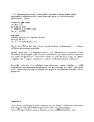     Tıbbi müdahaleye ihtiyacı olan yolcuların doktor, ambulans ve hastane imkanı sağlanır.
    Bu konu ile ilgili havalimanı sağlık birimiyle kontak kurulur ve en yakın hastanelere
    yolcuların sevki sağlanır.

    Havaalanı Sağlık Birimi
    İsim: Port Clinic
    Tel: 0312 398 22 00
         0312 590 40 00 / 5555 - 5556
    Fax: 0312 398 22 01

    Hastaneler
    İsim: Dışkapı Eğitim Ve Araştırma. Hastanesi
    Tel: 0312 596 20 00
    Fax: 0312 318 66 90 (Başhekimlik)

    Görevli tüm SPV’ler her türlü bilginin üçüncü şahıslarla paylaşılmaması, ve belgelerin
    gizliliğinin sağlanmasında sorumludur.

    Apronda görev alan SPV bagajların transferi, uçak dokümanlarının toplanması, ikramın
    boşaltılması, yakıt kaçağına karşın itfaiyenin bulundurulması, yolcuların terminale alınması ve
    olay yerinin fotoğraflanması ve konusunda sorumlu ve yetkilidir, almış olduğu ve toplamış
    olduğu tüm bilgi ve belgeleri kriz yöneticisi olan İstasyon Müdürüne ulaştırır, bilgilendirir.


    Terminalde görev alan SPV yolcuların ikram, konaklama, transfer, ambulans ve sağlık
    hizmetlerinden faydalanmasında sorumlu ve yetkilidir, koordinasyonu ilgili kişiler ve kurumlarla
    sağlar, sahip olduğu tüm bilgi ve belgeleri kriz yöneticisi olan İstasyon Müdürüne ulaştırır,
    bilgilendirir.




    Genel Olarak;

    Olay mahalline en yakın yerde görevli Supervisor’lar gerekli işlem ve harcamaları, harcamalara
    ilişkin belgeleri bilahare Kriz Merkezine göndermek üzere büro gelirinden yapar.
    Öncelikli büro geliri kullanılır, ihtiyaç doğrultusunda İstasyon Müdüründen temin eder.
 