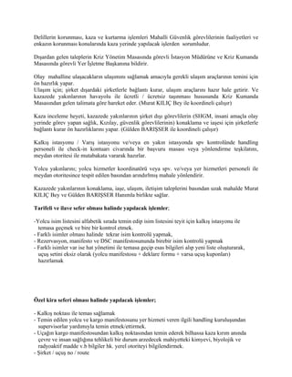Delillerin korunması, kaza ve kurtarma işlemleri Mahalli Güvenlik görevlilerinin faaliyetleri ve
enkazın korunması konularında kaza yerinde yapılacak işlerden sorumludur.

Dışardan gelen taleplerin Kriz Yönetim Masasında görevli İstasyon Müdürüne ve Kriz Kumanda
Masasında görevli Yer İşletme Başkanına bildirir.

Olay mahalline ulaşacakların ulaşımını sağlamak amacıyla gerekli ulaşım araçlarının temini için
ön hazırlık yapar.
Ulaşım için; şirket dışardaki şirketlerle bağlantı kurar, ulaşım araçlarını hazır hale getirir. Ve
kazazede yakınlarının havayolu ile ücretli / ücretsiz taşınması hususunda Kriz Kumanda
Masasından gelen talimata göre hareket eder. (Murat KILIÇ Bey ile koordineli çalışır)

Kaza inceleme heyeti, kazazede yakınlarının şirket dışı görevlilerin (SHGM, insani amaçla olay
yerinde görev yapan sağlık, Kızılay, güvenlik görevlilerinin) konaklama ve iaşesi için şirketlerle
bağlantı kurar ön hazırlıklarını yapar. (Gülden BARIŞSER ile koordineli çalışır)

Kalkış istasyonu / Varış istasyonu ve/veya en yakın istasyonda spv kontrolünde handling
personeli ile check-in kontuarı civarında bir başvuru masası veya yönlendirme teşkilatını,
meydan otoritesi ile mutabakata vararak hazırlar.

Yolcu yakınlarını; yolcu hizmetler koordinatörü veya spv. ve/veya yer hizmetleri personeli ile
meydan otoritesince tespit edilen basından arındırlmış mahale yönlendirir.

Kazazede yakınlarının konaklama, iaşe, ulaşım, iletişim taleplerini basından uzak mahalde Murat
KILIÇ Bey ve Gülden BARIŞSER Hanımla birlikte sağlar.

Tarifeli ve ilave sefer olması halinde yapılacak işlemler;

-Yolcu isim listesini alfabetik sırada temin edip isim listesini teyit için kalkış istasyonu ile
  temasa geçmek ve bire bir kontrol etmek.
- Farklı isimler olması halinde tekrar isim kontrolü yapmak,
- Rezervasyon, manifesto ve DSC manifestosununda birebir isim kontrolü yapmak
- Farklı isimler var ise hat yönetimi ile temasa geçip esas bilgileri alıp yeni liste oluşturarak,
  uçuş setini eksiz olarak (yolcu manifestosu + deklare formu + varsa uçuş kuponları)
  hazırlamak




Özel kira seferi olması halinde yapılacak işlemler;

- Kalkış noktası ile temas sağlamak
- Temin edilen yolcu ve kargo manifestosunu yer hizmeti veren ilgili handling kuruluşundan
  supervisorlar yardımıyla temin etmek/ettirmek.
- Uçağın kargo manifestosundan kalkış noktasından temin ederek bilhassa kaza kırım anında
  çevre ve insan sağlığına tehlikeli bir durum arzedecek mahiyetteki kimyevi, biyolojik ve
  radyoaktif madde v.b bilgiler hk. yerel otoriteyi bilgilendirmek.
- Şirket / uçuş no / route
 