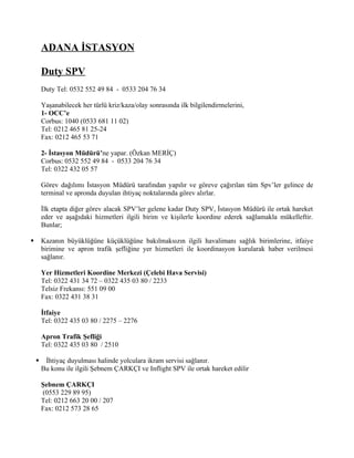 ADANA İSTASYON

        Duty SPV
        Duty Tel: 0532 552 49 84 - 0533 204 76 34

        Yaşanabilecek her türlü kriz/kaza/olay sonrasında ilk bilgilendirmelerini,
        1- OCC’e
        Corbus: 1040 (0533 681 11 02)
        Tel: 0212 465 81 25-24
        Fax: 0212 465 53 71

        2- İstasyon Müdürü’ne yapar. (Özkan MERİÇ)
        Corbus: 0532 552 49 84 - 0533 204 76 34
        Tel: 0322 432 05 57

        Görev dağılımı İstasyon Müdürü tarafından yapılır ve göreve çağırılan tüm Spv’ler gelince de
        terminal ve apronda duyulan ihtiyaç noktalarında görev alırlar.

        İlk etapta diğer görev alacak SPV’ler gelene kadar Duty SPV, İstasyon Müdürü ile ortak hareket
        eder ve aşağıdaki hizmetleri ilgili birim ve kişilerle koordine ederek sağlamakla mükelleftir.
        Bunlar;

       Kazanın büyüklüğüne küçüklüğüne bakılmaksızın ilgili havalimanı sağlık birimlerine, itfaiye
        birimine ve apron trafik şefliğine yer hizmetleri ile koordinasyon kurularak haber verilmesi
        sağlanır.

        Yer Hizmetleri Koordine Merkezi (Çelebi Hava Servisi)
        Tel: 0322 431 34 72 – 0322 435 03 80 / 2233
        Telsiz Frekansı: 551 09 00
        Fax: 0322 431 38 31

        İtfaiye
        Tel: 0322 435 03 80 / 2275 – 2276

        Apron Trafik Şefliği
        Tel: 0322 435 03 80 / 2510

        İhtiyaç duyulması halinde yolculara ikram servisi sağlanır.
        Bu konu ile ilgili Şebnem ÇARKÇI ve Inflight SPV ile ortak hareket edilir

        Şebnem ÇARKÇI
        (0553 229 89 95)
        Tel: 0212 663 20 00 / 207
        Fax: 0212 573 28 65
 