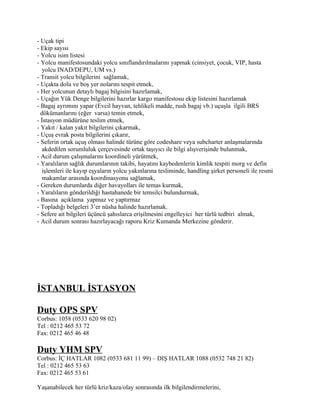 - Uçak tipi
- Ekip sayısı
- Yolcu isim listesi
- Yolcu manifestosundaki yolcu sınıflandırılmalarını yapmak (cinsiyet, çocuk, VIP, hasta
   yolcu INAD/DEPU, UM vs.)
- Transit yolcu bilgilerini sağlamak,
- Uçakta dolu ve boş yer nolarını tespit etmek,
- Her yolcunun detaylı bagaj bilgisini hazırlamak,
- Uçağın Yük Denge bilgilerini hazırlar kargo manifestosu ekip listesini hazırlamak
- Bagaj ayrımını yapar (Evcil hayvan, tehlikeli madde, rush bagaj vb.) uçuşla ilgili BRS
  dökümanlarını (eğer varsa) temin etmek,
- İstasyon müdürüne teslim etmek,
- Yakıt / kalan yakıt bilgilerini çıkarmak,
- Uçuş evrak posta bilgilerini çıkarır,
- Seferin ortak uçuş olması halinde türüne göre codeshare veya subcharter anlaşmalarında
   akdedilen sorumluluk çerçevesinde ortak taşıyıcı ile bilgi alışverişinde bulunmak,
- Acil durum çalışmalarını koordineli yürütmek,
- Yaralıların sağlık durumlarının takibi, hayatını kaybedenlerin kimlik tespiti morg ve defin
   işlemleri ile kayıp eşyaların yolcu yakınlarına tesliminde, handling şirket personeli ile resmi
   makamlar arasında koordinasyonu sağlamak,
- Gereken durumlarda diğer havayolları ile temas kurmak,
- Yaralıların gönderildiği hastahanede bir temsilci bulundurmak,
- Basına açıklama yapmaz ve yaptırmaz
- Topladığı belgeleri 3’er nüsha halinde hazırlamak.
- Sefere ait bilgileri üçüncü şahıslarca erişilmesini engelleyici her türlü tedbiri almak,
- Acil durum sonrası hazırlayacağı raporu Kriz Kumanda Merkezine gönderir.




İSTANBUL İSTASYON

Duty OPS SPV
Corbus: 1058 (0533 620 98 02)
Tel : 0212 465 53 72
Fax: 0212 465 46 48

Duty YHM SPV
Corbus: İÇ HATLAR 1082 (0533 681 11 99) – DIŞ HATLAR 1088 (0532 748 21 82)
Tel : 0212 465 53 63
Fax: 0212 465 53 61

Yaşanabilecek her türlü kriz/kaza/olay sonrasında ilk bilgilendirmelerini,
 