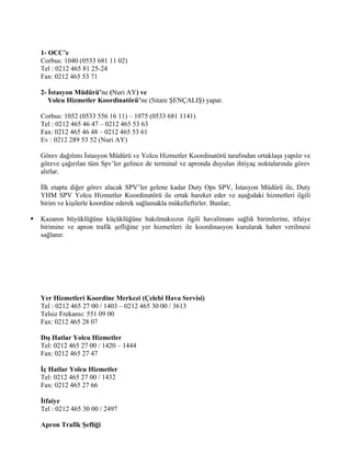 1- OCC’e
    Corbus: 1040 (0533 681 11 02)
    Tel : 0212 465 81 25-24
    Fax: 0212 465 53 71

    2- İstasyon Müdürü’ne (Nuri AY) ve
       Yolcu Hizmetler Koordinatörü’ne (Sitare ŞENÇALIŞ) yapar.

    Corbus: 1052 (0533 556 16 11) – 1075 (0533 681 1141)
    Tel : 0212 465 46 47 – 0212 465 53 63
    Fax: 0212 465 46 48 – 0212 465 53 61
    Ev : 0212 289 53 52 (Nuri AY)

    Görev dağılımı İstasyon Müdürü ve Yolcu Hizmetler Koordinatörü tarafından ortaklaşa yapılır ve
    göreve çağırılan tüm Spv’ler gelince de terminal ve apronda duyulan ihtiyaç noktalarında görev
    alırlar.

    İlk etapta diğer görev alacak SPV’ler gelene kadar Duty Ops SPV, İstasyon Müdürü ile, Duty
    YHM SPV Yolcu Hizmetler Koordinatörü ile ortak hareket eder ve aşağıdaki hizmetleri ilgili
    birim ve kişilerle koordine ederek sağlamakla mükelleftirler. Bunlar;

   Kazanın büyüklüğüne küçüklüğüne bakılmaksızın ilgili havalimanı sağlık birimlerine, itfaiye
    birimine ve apron trafik şefliğine yer hizmetleri ile koordinasyon kurularak haber verilmesi
    sağlanır.




    Yer Hizmetleri Koordine Merkezi (Çelebi Hava Servisi)
    Tel : 0212 465 27 00 / 1403 – 0212 465 30 00 / 3613
    Telsiz Frekansı: 551 09 00
    Fax: 0212 465 28 07

    Dış Hatlar Yolcu Hizmetler
    Tel: 0212 465 27 00 / 1420 – 1444
    Fax: 0212 465 27 47

    İç Hatlar Yolcu Hizmetler
    Tel: 0212 465 27 00 / 1432
    Fax: 0212 465 27 66

    İtfaiye
    Tel : 0212 465 30 00 / 2497

    Apron Trafik Şefliği
 